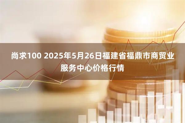 尚求100 2025年5月26日福建省福鼎市商贸业服务中心价格行情