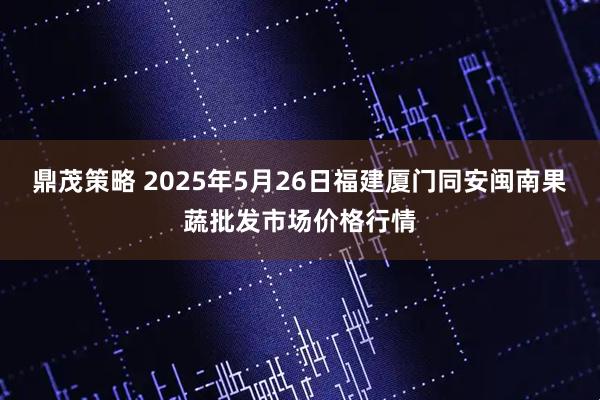 鼎茂策略 2025年5月26日福建厦门同安闽南果蔬批发市场价格行情