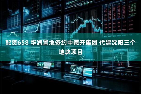 配资658 华润置地签约中德开集团 代建沈阳三个地块项目