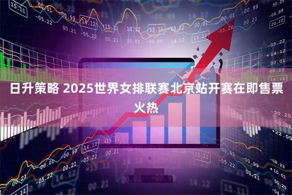 日升策略 2025世界女排联赛北京站开赛在即售票火热