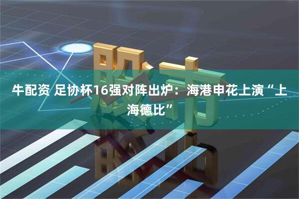 牛配资 足协杯16强对阵出炉：海港申花上演“上海德比”
