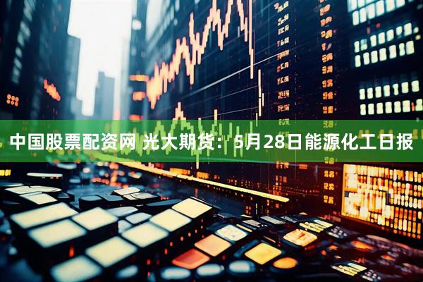 中国股票配资网 光大期货：5月28日能源化工日报
