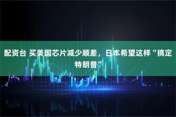 配资台 买美国芯片减少顺差，日本希望这样“搞定特朗普”