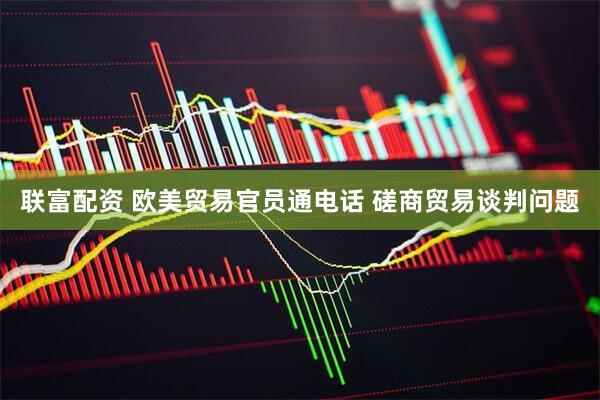 联富配资 欧美贸易官员通电话 磋商贸易谈判问题