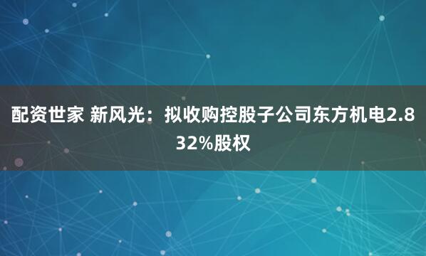 配资世家 新风光：拟收购控股子公司东方机电2.832%股权