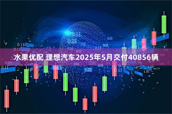 水果优配 理想汽车2025年5月交付40856辆