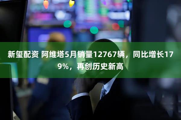 新玺配资 阿维塔5月销量12767辆，同比增长179%，再创历史新高