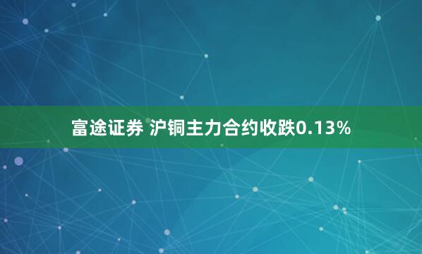 富途证券 沪铜主力合约收跌0.13%