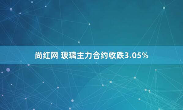 尚红网 玻璃主力合约收跌3.05%