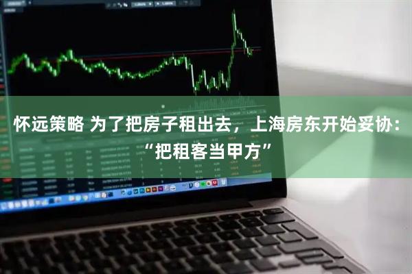 怀远策略 为了把房子租出去，上海房东开始妥协：“把租客当甲方”