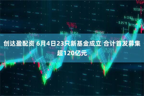 创达盈配资 6月4日23只新基金成立 合计首发募集超120亿元