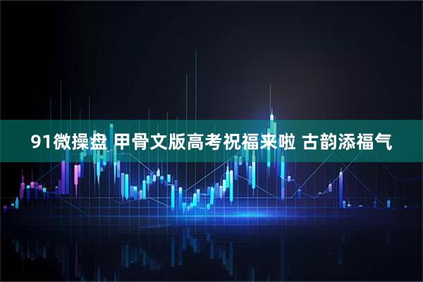 91微操盘 甲骨文版高考祝福来啦 古韵添福气