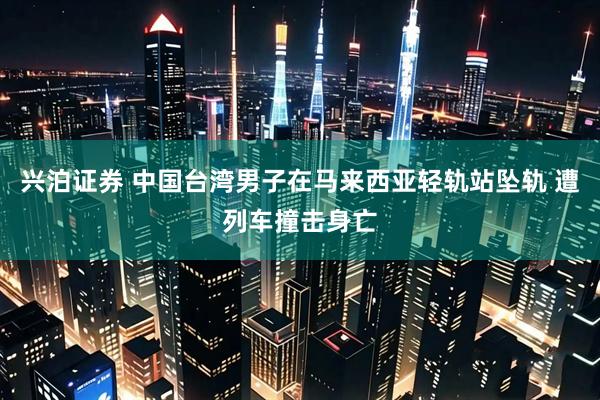 兴泊证券 中国台湾男子在马来西亚轻轨站坠轨 遭列车撞击身亡