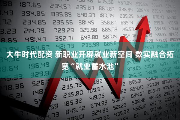 大牛时代配资 新职业开辟就业新空间 数实融合拓宽“就业蓄水池”