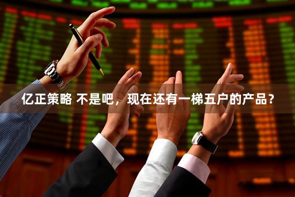 亿正策略 不是吧，现在还有一梯五户的产品？