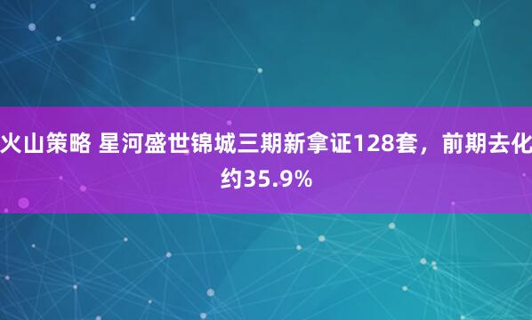 火山策略 星河盛世锦城三期新拿证128套，前期去化约35.9%