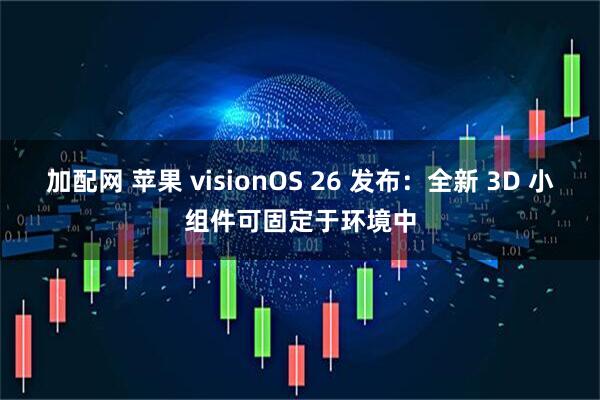 加配网 苹果 visionOS 26 发布：全新 3D 小组件可固定于环境中