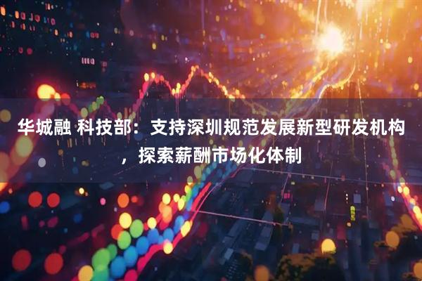 华城融 科技部：支持深圳规范发展新型研发机构，探索薪酬市场化体制