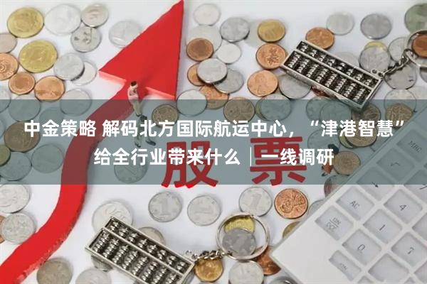 中金策略 解码北方国际航运中心，“津港智慧”给全行业带来什么│一线调研
