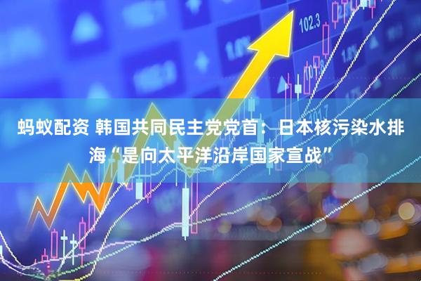 蚂蚁配资 韩国共同民主党党首：日本核污染水排海“是向太平洋沿岸国家宣战”
