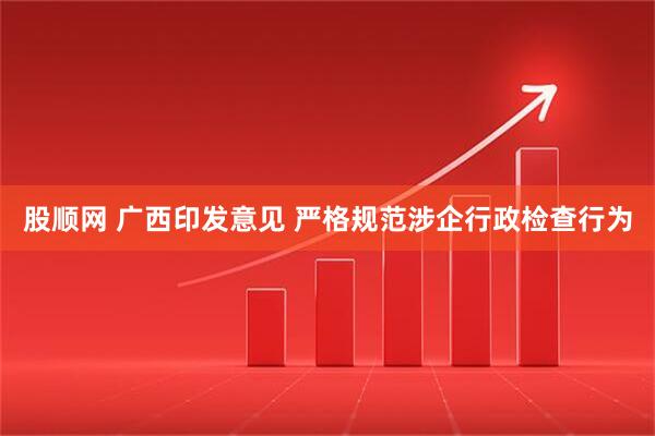 股顺网 广西印发意见 严格规范涉企行政检查行为