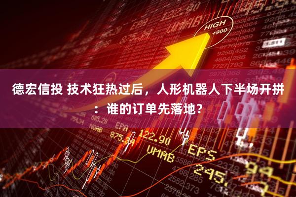 德宏信投 技术狂热过后，人形机器人下半场开拼：谁的订单先落地？