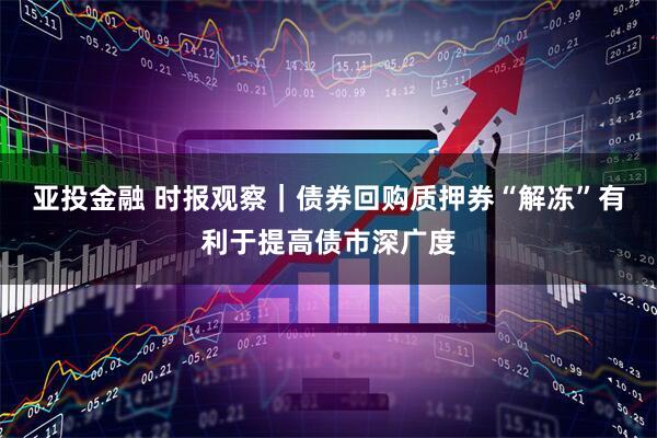 亚投金融 时报观察｜债券回购质押券“解冻”有利于提高债市深广度