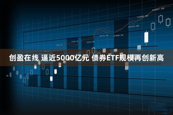 创盈在线 逼近5000亿元 债券ETF规模再创新高