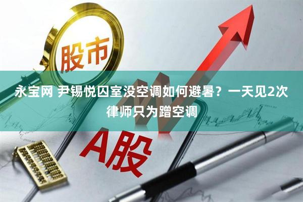 永宝网 尹锡悦囚室没空调如何避暑？一天见2次律师只为蹭空调