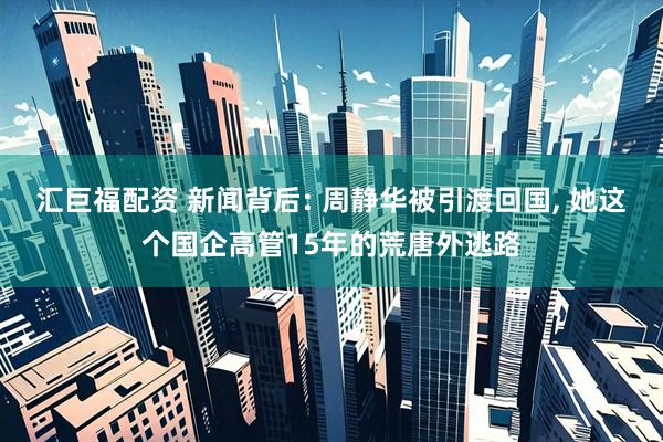 汇巨福配资 新闻背后: 周静华被引渡回国, 她这个国企高管15年的荒唐外逃路