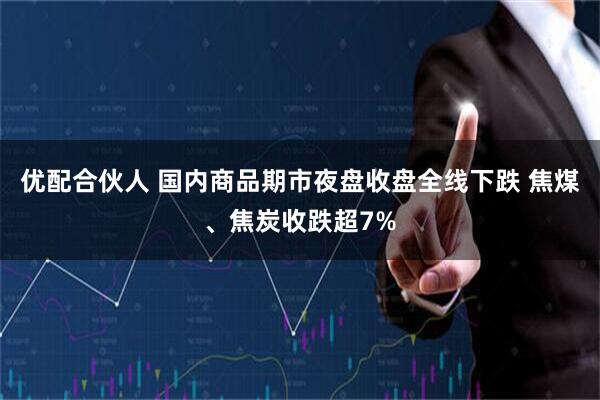 优配合伙人 国内商品期市夜盘收盘全线下跌 焦煤、焦炭收跌超7%
