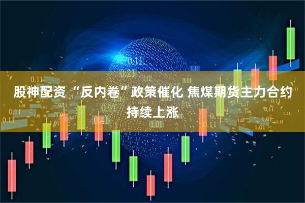 股神配资 “反内卷”政策催化 焦煤期货主力合约持续上涨