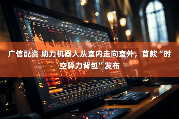 广信配资 助力机器人从室内走向室外，首款“时空算力背包”发布