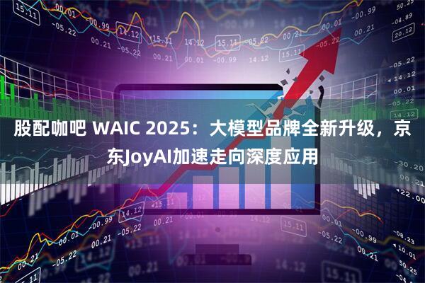 股配咖吧 WAIC 2025：大模型品牌全新升级，京东JoyAI加速走向深度应用