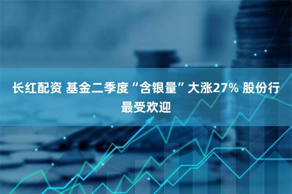 长红配资 基金二季度“含银量”大涨27% 股份行最受欢迎