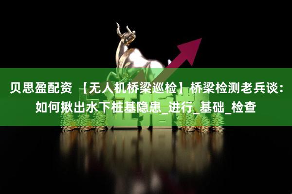 贝思盈配资 【无人机桥梁巡检】桥梁检测老兵谈：如何揪出水下桩基隐患_进行_基础_检查