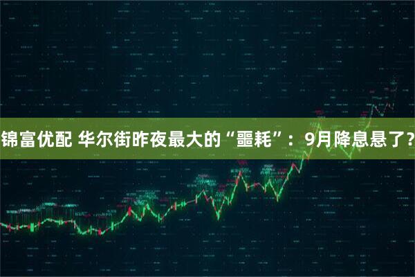锦富优配 华尔街昨夜最大的“噩耗”：9月降息悬了？