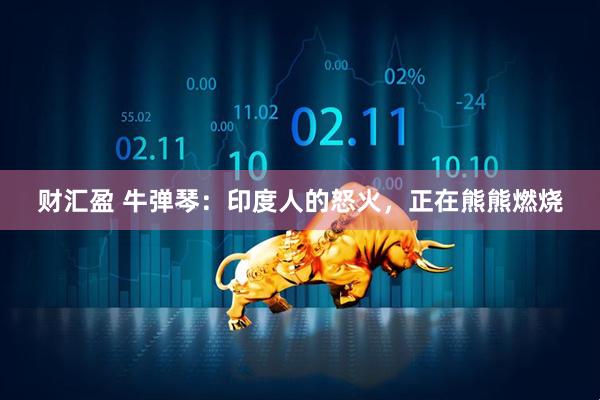 财汇盈 牛弹琴：印度人的怒火，正在熊熊燃烧