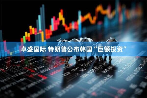卓盛国际 特朗普公布韩国“巨额投资”