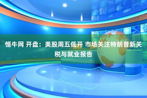 恒牛网 开盘：美股周五低开 市场关注特朗普新关税与就业报告