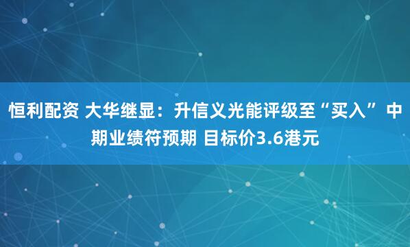 恒利配资 大华继显：升信义光能评级至“买入” 中期业绩符预期 目标价3.6港元