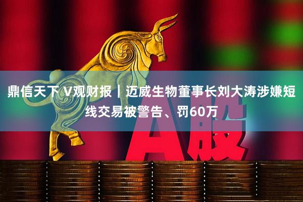 鼎信天下 V观财报｜迈威生物董事长刘大涛涉嫌短线交易被警告、罚60万