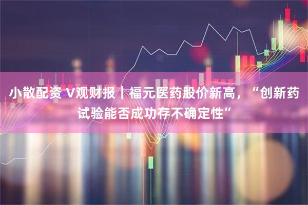 小散配资 V观财报｜福元医药股价新高，“创新药试验能否成功存不确定性”