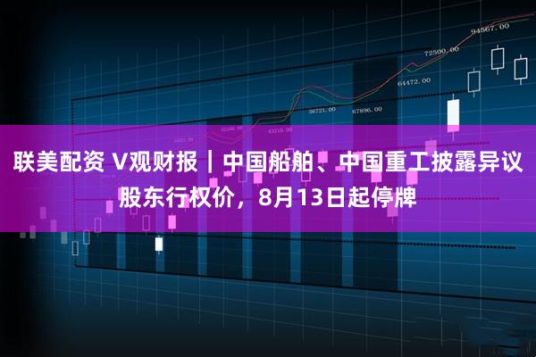 联美配资 V观财报｜中国船舶、中国重工披露异议股东行权价，8月13日起停牌