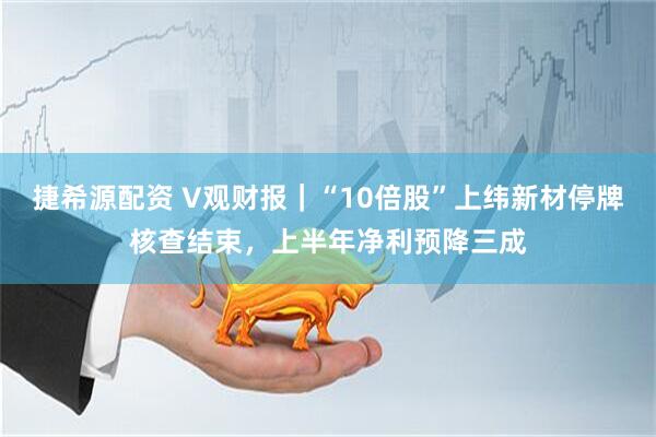 捷希源配资 V观财报｜“10倍股”上纬新材停牌核查结束，上半年净利预降三成