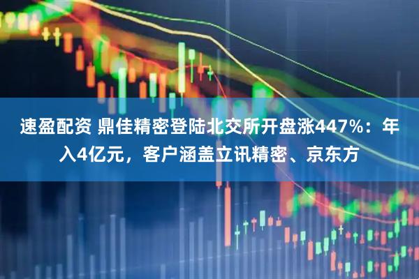 速盈配资 鼎佳精密登陆北交所开盘涨447%：年入4亿元，客户涵盖立讯精密、京东方