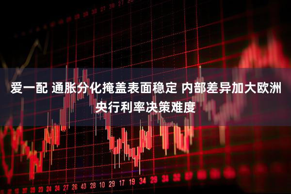 爱一配 通胀分化掩盖表面稳定 内部差异加大欧洲央行利率决策难度