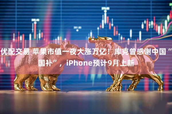 优配交易 苹果市值一夜大涨万亿！库克曾感谢中国“国补”，iPhone预计9月上新