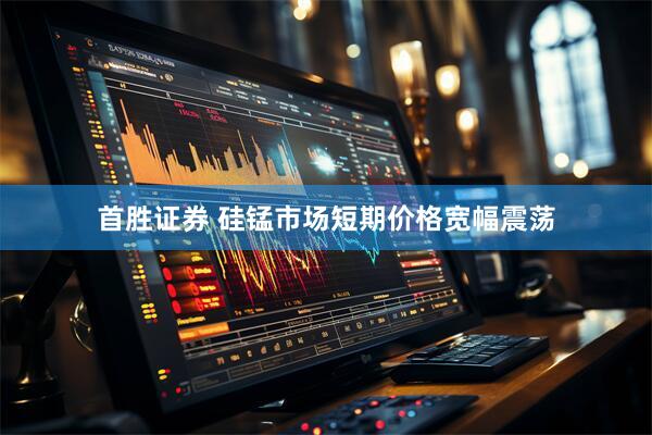 首胜证券 硅锰市场短期价格宽幅震荡