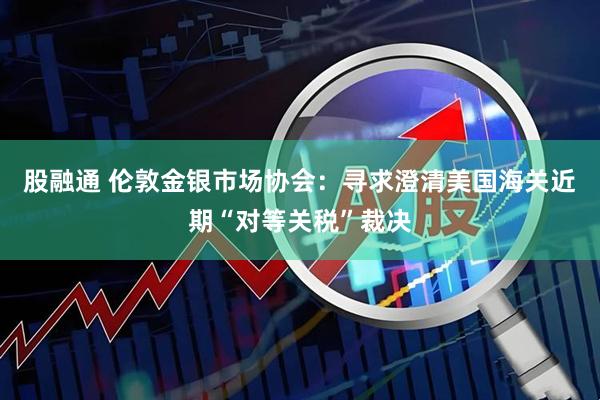 股融通 伦敦金银市场协会：寻求澄清美国海关近期“对等关税”裁决